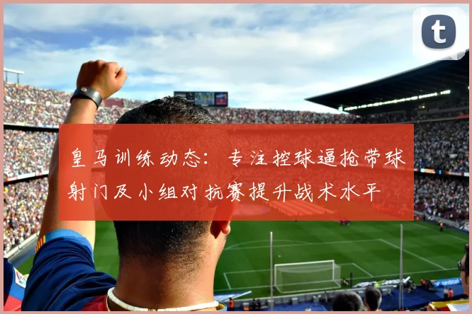 皇马训练动态：专注控球逼抢带球射门及小组对抗赛提升战术水平