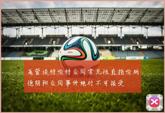 高管谈特伦特合同常见性直指伦纳德阴阳合同事件绝对不可接受