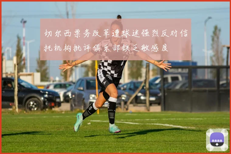 切尔西票务改革遭球迷强烈反对信托机构批评俱乐部缺乏敏感度