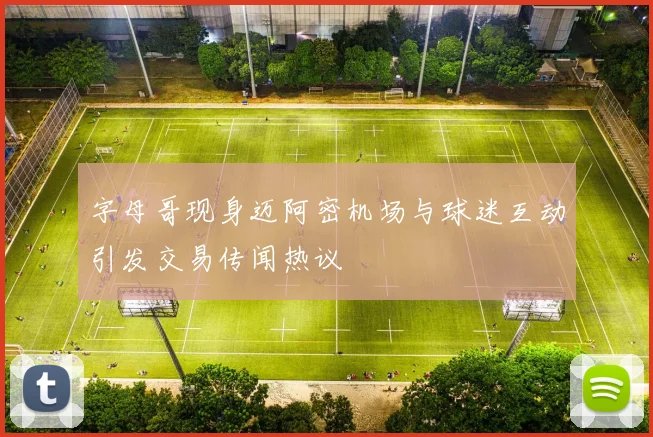 字母哥现身迈阿密机场与球迷互动引发交易传闻热议