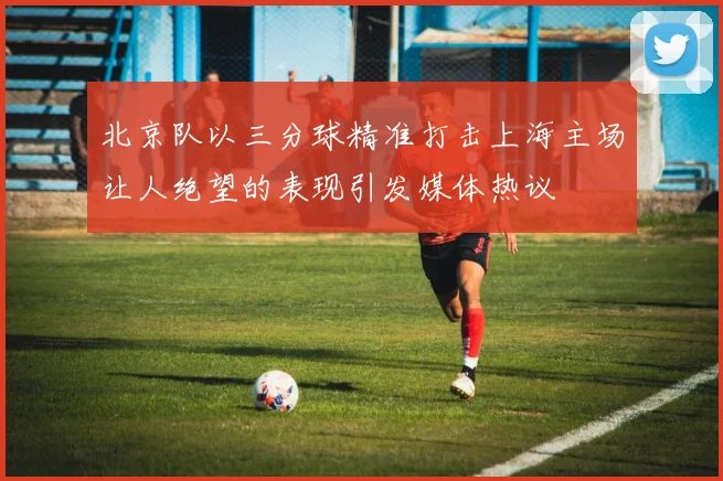北京队以三分球精准打击上海主场让人绝望的表现引发媒体热议