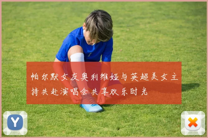 帕尔默女友奥利维娅与英超美女主持共赴演唱会共享欢乐时光