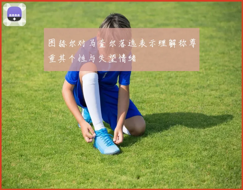 图赫尔对马奎尔落选表示理解称尊重其个性与失望情绪