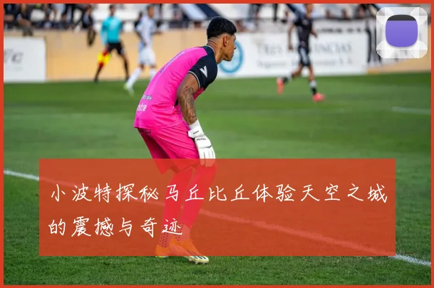 小波特探秘马丘比丘体验天空之城的震撼与奇迹