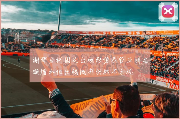 谢晖分析国足出线形势尽管亚洲名额增加但出线概率仍然不乐观
