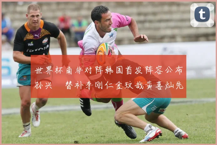 世界杯南非对阵韩国首发阵容公布孙兴慜替补李刚仁金玟哉黄喜灿先发