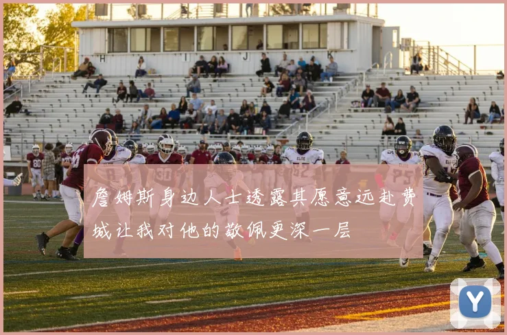 詹姆斯身边人士透露其愿意远赴费城让我对他的敬佩更深一层