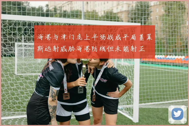 海港与津门虎上半场战成平局基莱斯远射威胁海港防线但未能射正