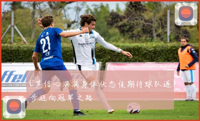 C罗信心满满身体状态佳期待球队逐步迈向冠军之路