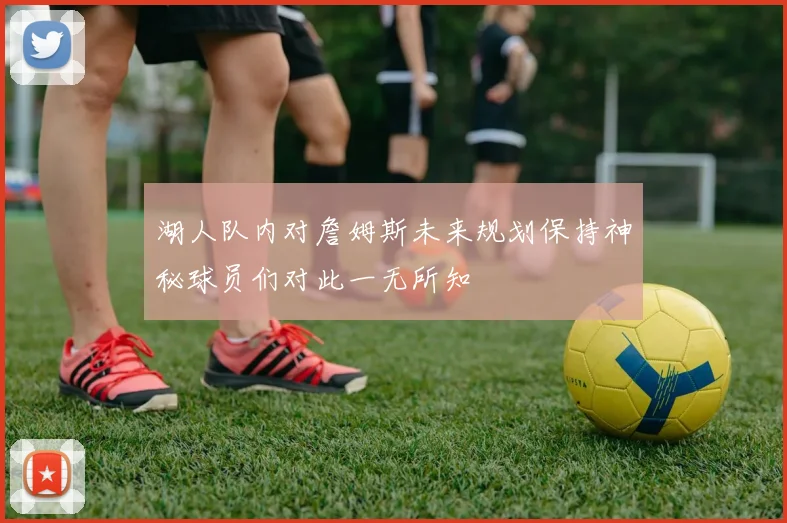 湖人队内对詹姆斯未来规划保持神秘球员们对此一无所知