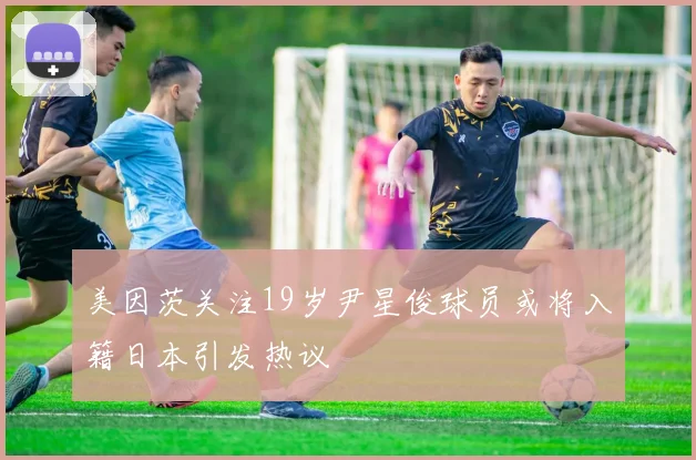 美因茨关注19岁尹星俊球员或将入籍日本引发热议