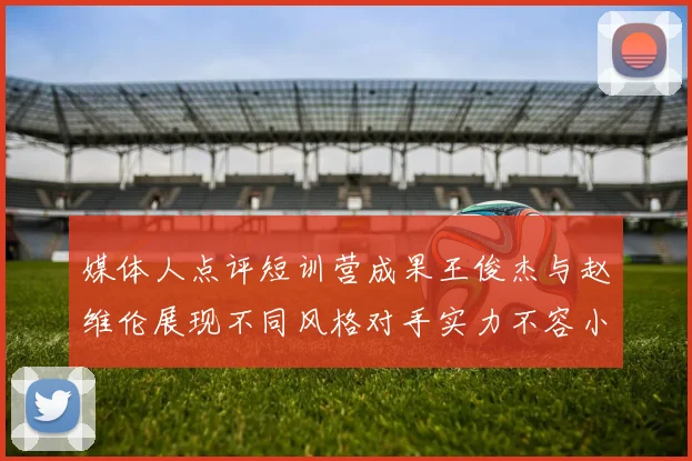 媒体人点评短训营成果王俊杰与赵维伦展现不同风格对手实力不容小觑