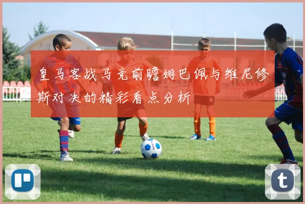 皇马客战马竞前瞻姆巴佩与维尼修斯对决的精彩看点分析