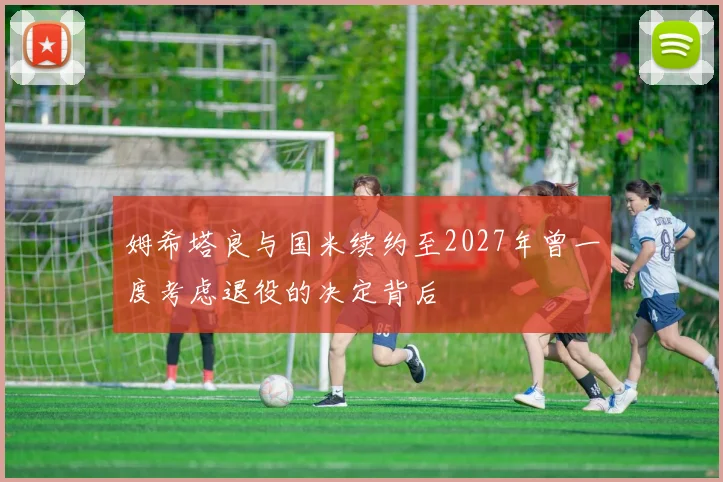 姆希塔良与国米续约至2027年曾一度考虑退役的决定背后