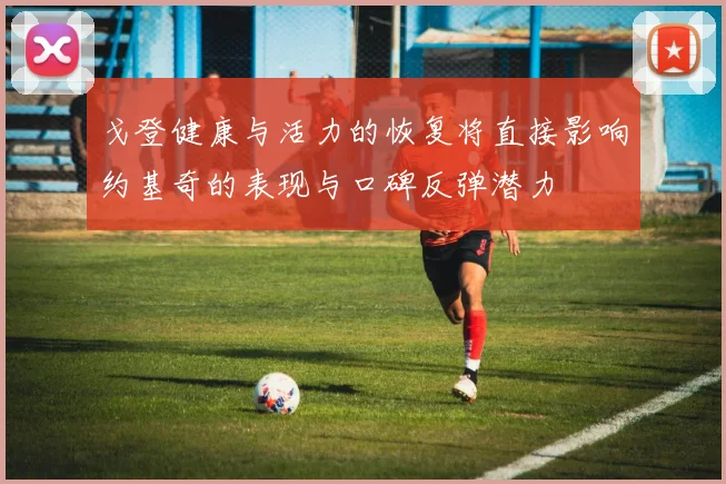 戈登健康与活力的恢复将直接影响约基奇的表现与口碑反弹潜力