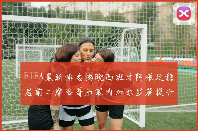 FIFA最新排名揭晓西班牙阿根廷稳居前二摩洛哥和塞内加尔显著提升