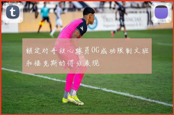 锁定对手核心球员OG成功限制文班和福克斯的得分表现