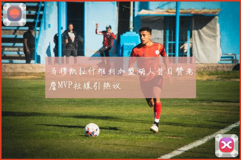 马穆凯拉什维利加盟湖人昔日赞老詹MVP社媒引热议