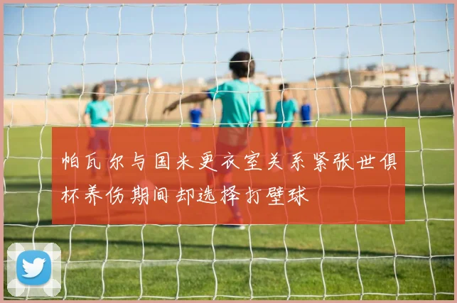 帕瓦尔与国米更衣室关系紧张世俱杯养伤期间却选择打壁球