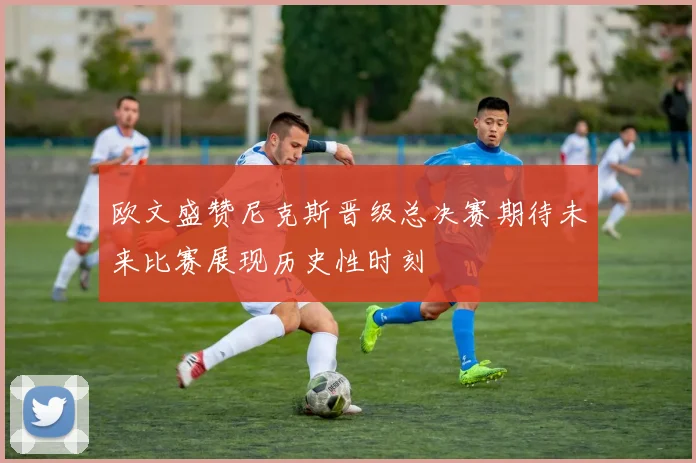 欧文盛赞尼克斯晋级总决赛期待未来比赛展现历史性时刻