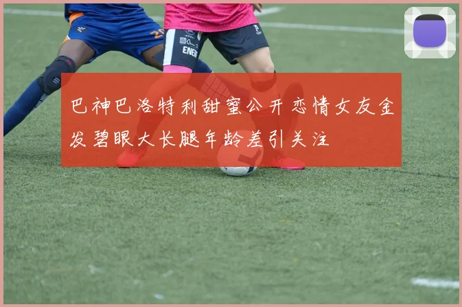 巴神巴洛特利甜蜜公开恋情女友金发碧眼大长腿年龄差引关注