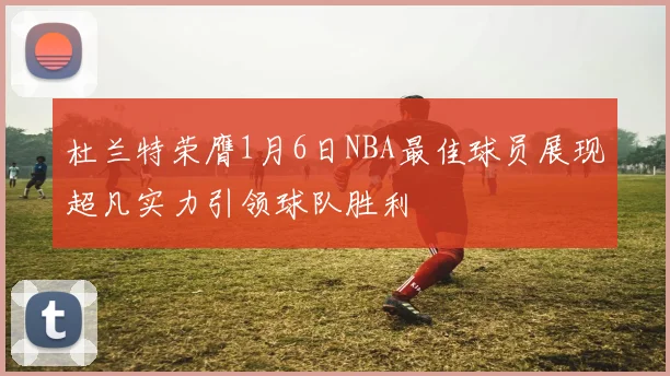 杜兰特荣膺1月6日NBA最佳球员展现超凡实力引领球队胜利