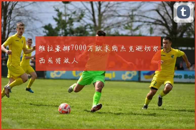 维拉豪掷7000万欧求购杰克逊切尔西或将放人
