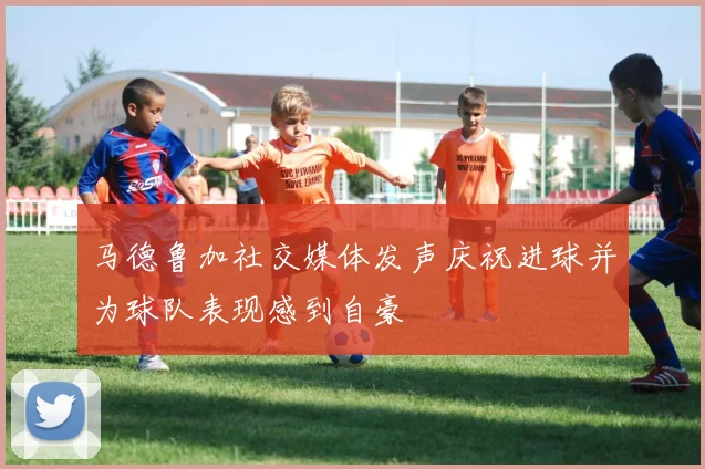 马德鲁加社交媒体发声庆祝进球并为球队表现感到自豪