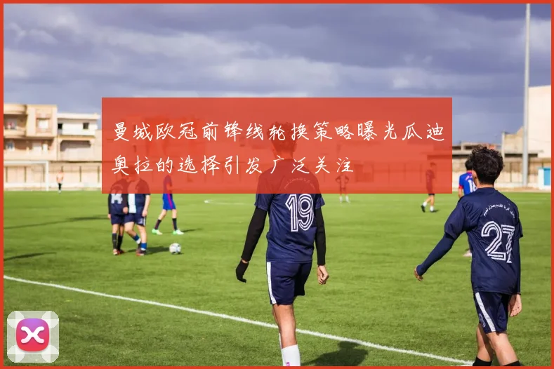 曼城欧冠前锋线轮换策略曝光瓜迪奥拉的选择引发广泛关注
