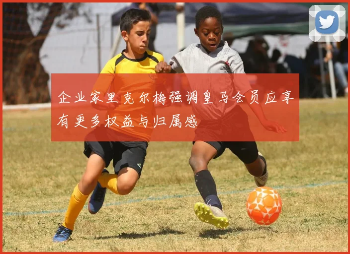 企业家里克尔梅强调皇马会员应享有更多权益与归属感