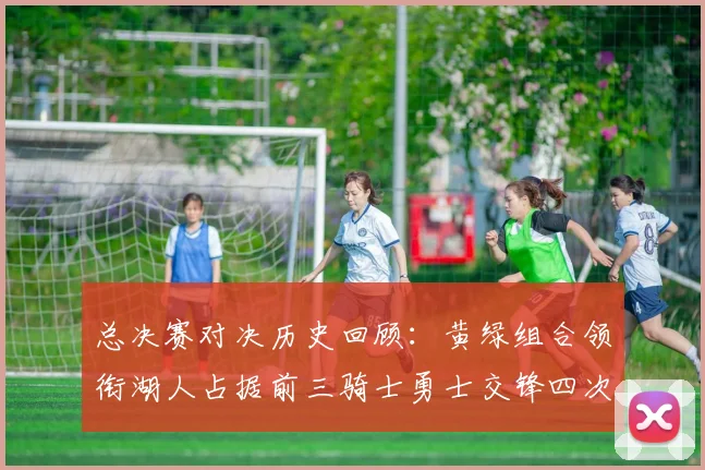 总决赛对决历史回顾：黄绿组合领衔湖人占据前三骑士勇士交锋四次