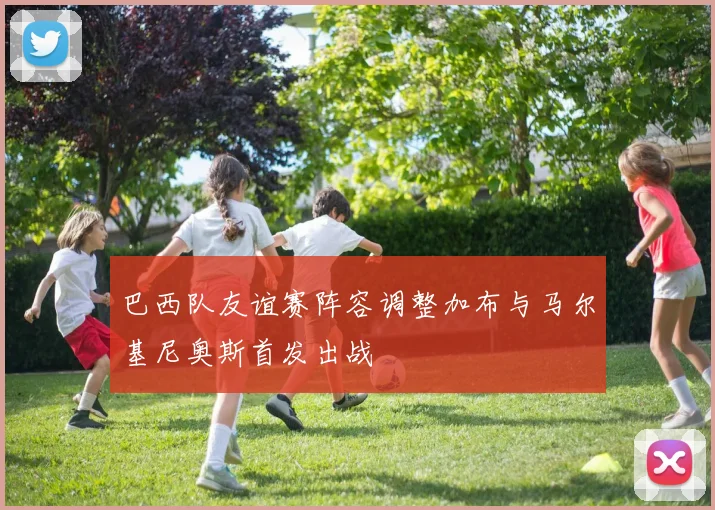 巴西队友谊赛阵容调整加布与马尔基尼奥斯首发出战