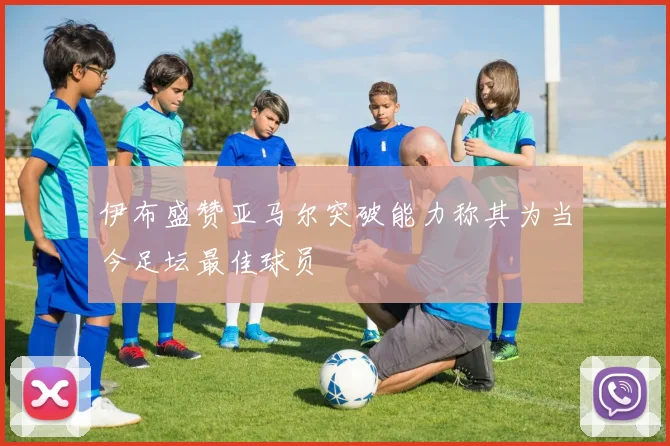 伊布盛赞亚马尔突破能力称其为当今足坛最佳球员