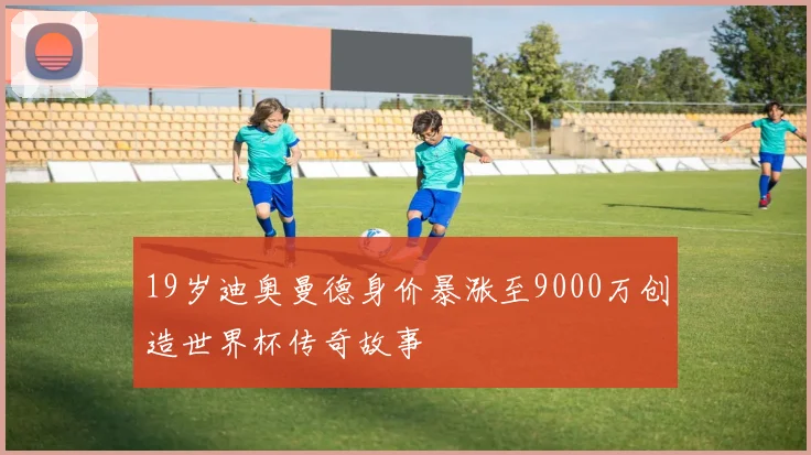 19岁迪奥曼德身价暴涨至9000万创造世界杯传奇故事