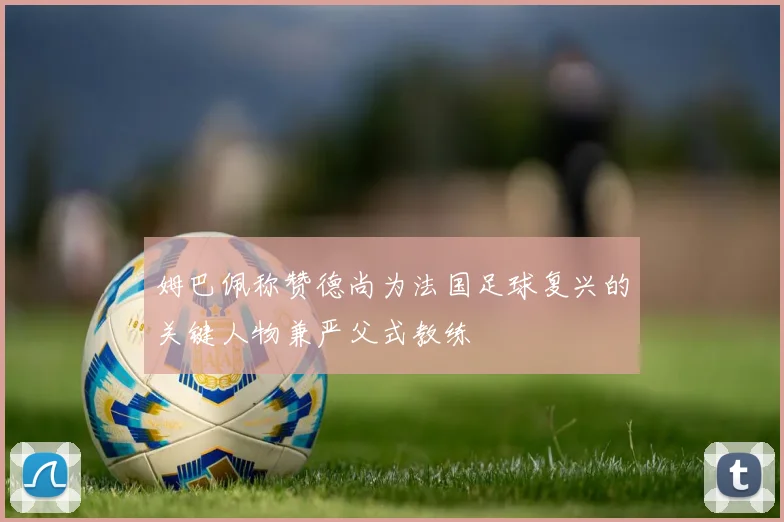 姆巴佩称赞德尚为法国足球复兴的关键人物兼严父式教练