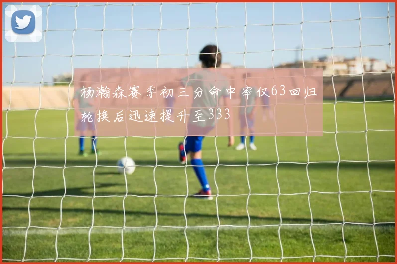 杨瀚森赛季初三分命中率仅63回归轮换后迅速提升至333