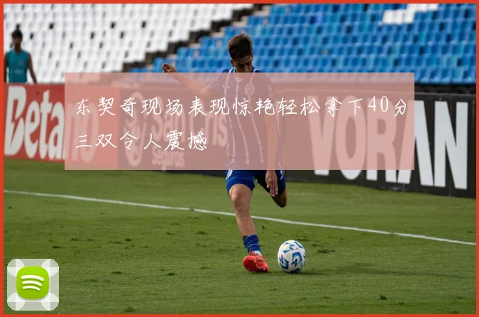 东契奇现场表现惊艳轻松拿下40分三双令人震撼